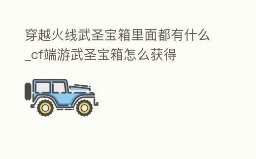 穿越火線武圣寶箱里面都有什么_cf端游武圣寶箱怎么獲得