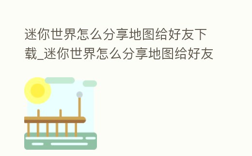 迷你世界怎么分享地圖給好友下載_迷你世界怎么分享地圖給好友下載手機版