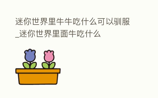 迷你世界里牛牛吃什么可以馴服_迷你世界里面牛吃什么