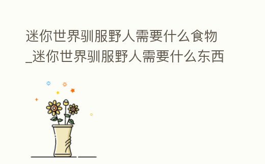 迷你世界馴服野人需要什么食物_迷你世界馴服野人需要什么東西