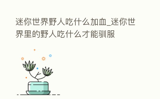 迷你世界野人吃什么加血_迷你世界里的野人吃什么才能馴服