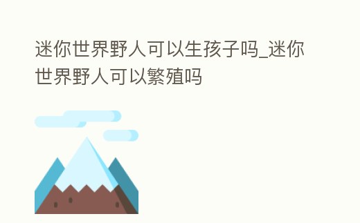迷你世界野人可以生孩子嗎_迷你世界野人可以繁殖嗎