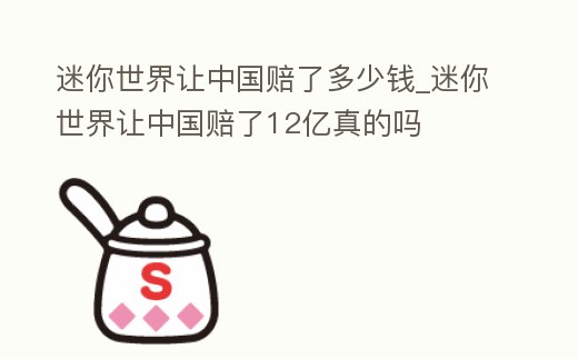 迷你世界讓中國賠了多少錢_迷你世界讓中國賠了12億真的嗎