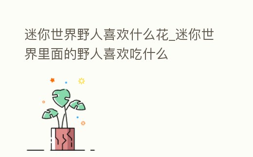 迷你世界野人喜歡什么花_迷你世界里面的野人喜歡吃什么