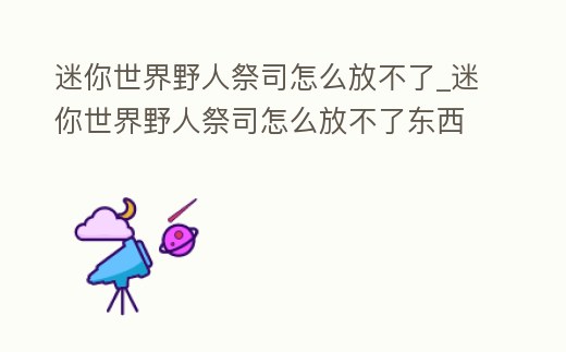 迷你世界野人祭司怎么放不了_迷你世界野人祭司怎么放不了東西了