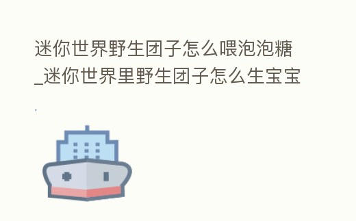 迷你世界野生團子怎么喂泡泡糖_迷你世界里野生團子怎么生寶寶