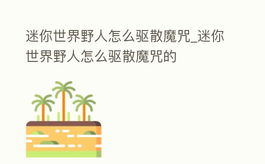 迷你世界野人怎么驅(qū)散魔咒_迷你世界野人怎么驅(qū)散魔咒的
