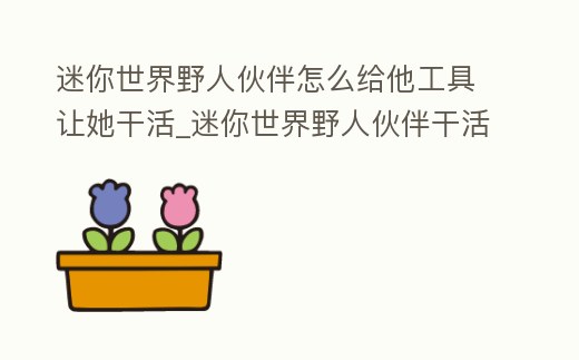 迷你世界野人伙伴怎么給他工具讓她干活_迷你世界野人伙伴干活怎么收取物資