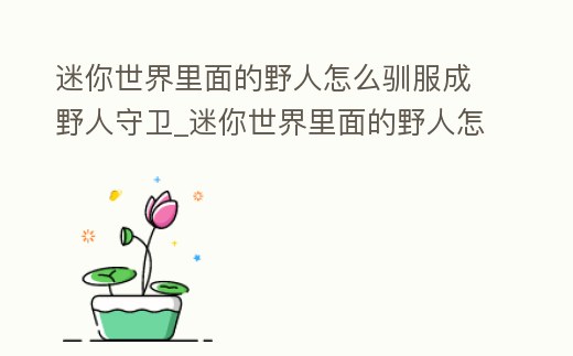 迷你世界里面的野人怎么馴服成野人守衛_迷你世界里面的野人怎么馴服成野人守衛呢