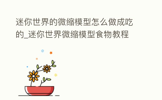 迷你世界的微縮模型怎么做成吃的_迷你世界微縮模型食物教程