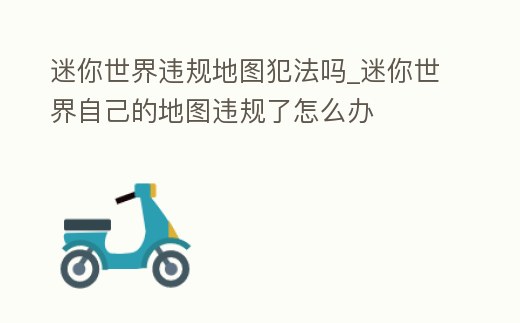 迷你世界違規地圖犯法嗎_迷你世界自己的地圖違規了怎么辦