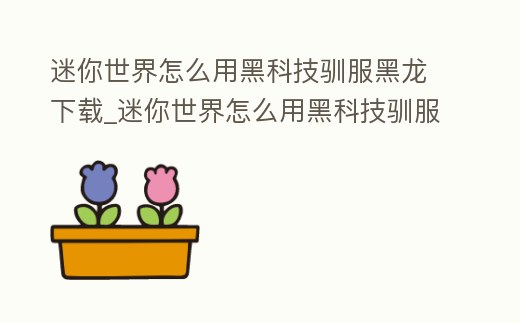 迷你世界怎么用黑科技馴服黑龍下載_迷你世界怎么用黑科技馴服黑龍下載的