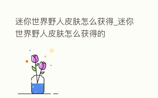 迷你世界野人皮膚怎么獲得_迷你世界野人皮膚怎么獲得的