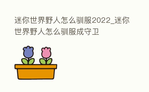迷你世界野人怎么馴服2022_迷你世界野人怎么馴服成守衛(wèi)
