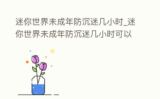 迷你世界未成年防沉迷幾小時_迷你世界未成年防沉迷幾小時可以玩