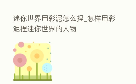 迷你世界用彩泥怎么捏_怎樣用彩泥捏迷你世界的人物