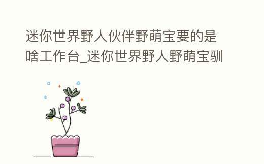 迷你世界野人伙伴野萌寶要的是啥工作臺_迷你世界野人野萌寶馴服后有什么用