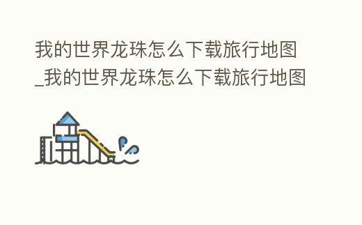 我的世界龍珠怎么下載旅行地圖_我的世界龍珠怎么下載旅行地圖視頻