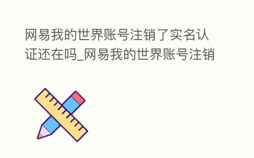 網易我的世界賬號注銷了實名認證還在嗎_網易我的世界賬號注銷了實名認證還在嗎安全嗎