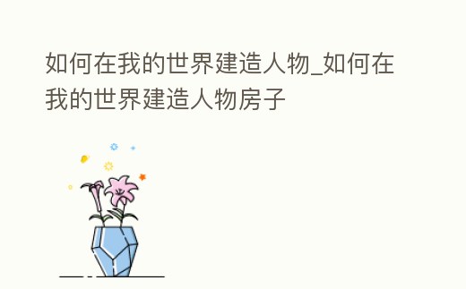 如何在我的世界建造人物_如何在我的世界建造人物房子