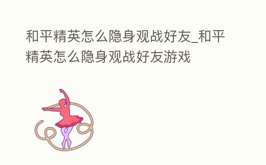 和平精英怎么隱身觀戰(zhàn)好友_和平精英怎么隱身觀戰(zhàn)好友游戲