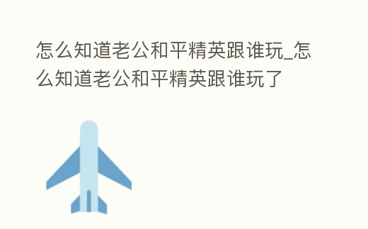 怎么知道老公和平精英跟誰玩_怎么知道老公和平精英跟誰玩了