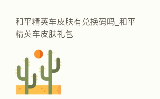 和平精英車皮膚有兌換碼嗎_和平精英車皮膚禮包