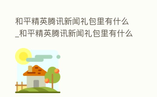 和平精英騰訊新聞禮包里有什么_和平精英騰訊新聞禮包里有什么