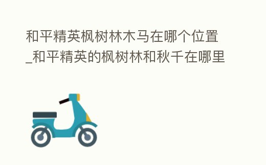和平精英楓樹林木馬在哪個位置_和平精英的楓樹林和秋千在哪里呢