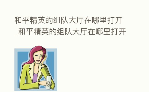 和平精英的組隊(duì)大廳在哪里打開_和平精英的組隊(duì)大廳在哪里打開游戲