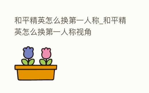 和平精英怎么換第一人稱_和平精英怎么換第一人稱視角