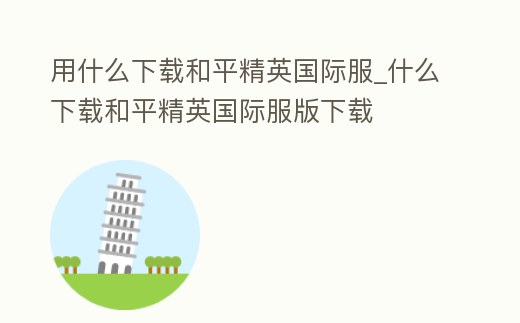 用什么下載和平精英國際服_什么下載和平精英國際服版下載