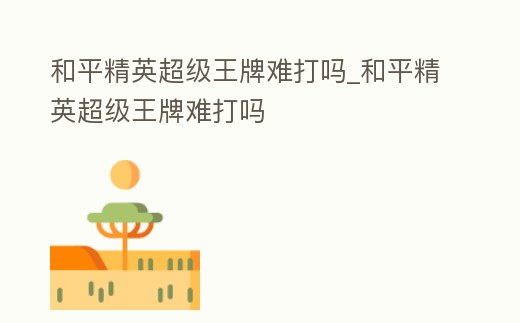 和平精英超級王牌難打嗎_和平精英超級王牌難打嗎