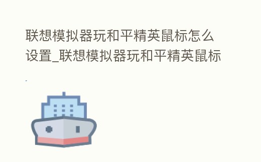 聯想模擬器玩和平精英鼠標怎么設置_聯想模擬器玩和平精英鼠標怎么設置鍵位