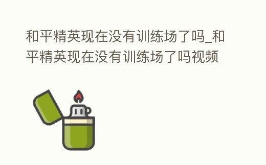 和平精英現在沒有訓練場了嗎_和平精英現在沒有訓練場了嗎視頻