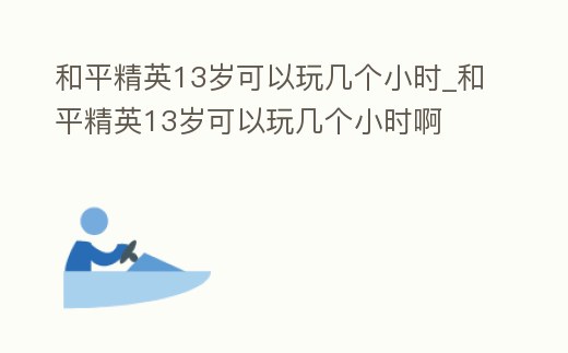和平精英13歲可以玩幾個小時_和平精英13歲可以玩幾個小時啊