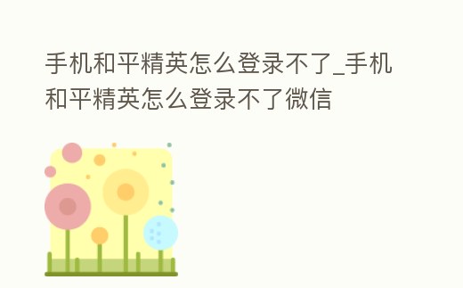 手機(jī)和平精英怎么登錄不了_手機(jī)和平精英怎么登錄不了微信
