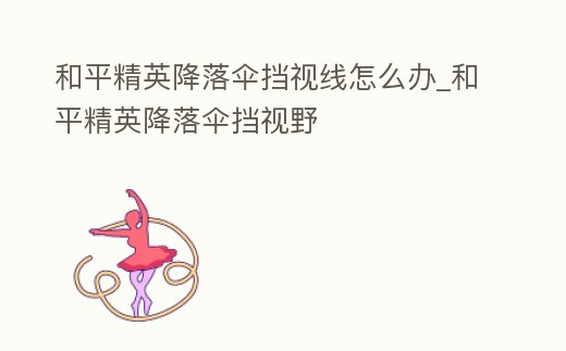 和平精英降落傘擋視線怎么辦_和平精英降落傘擋視野