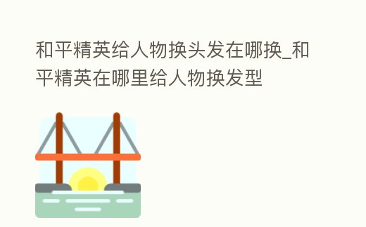 和平精英給人物換頭發(fā)在哪換_和平精英在哪里給人物換發(fā)型