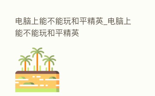 電腦上能不能玩和平精英_電腦上能不能玩和平精英