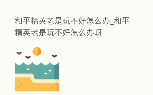 和平精英老是玩不好怎么辦_和平精英老是玩不好怎么辦呀