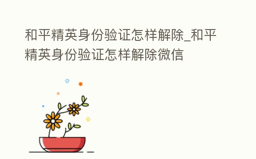 和平精英身份驗證怎樣解除_和平精英身份驗證怎樣解除微信