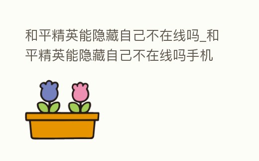 和平精英能隱藏自己不在線嗎_和平精英能隱藏自己不在線嗎手機