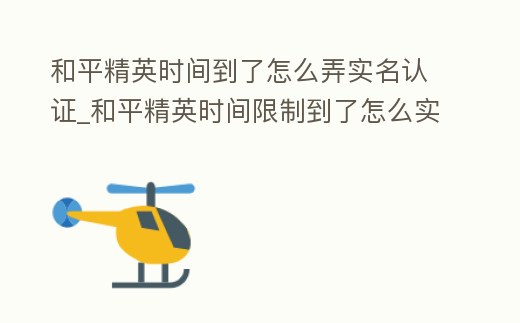 和平精英時間到了怎么弄實名認證_和平精英時間限制到了怎么實名認證