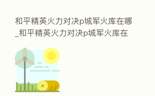 和平精英火力對(duì)決p城軍火庫(kù)在哪_和平精英火力對(duì)決p城軍火庫(kù)在哪個(gè)房間