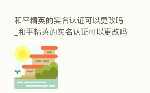 和平精英的實(shí)名認(rèn)證可以更改嗎_和平精英的實(shí)名認(rèn)證可以更改嗎安全嗎