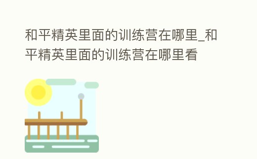 和平精英里面的訓練營在哪里_和平精英里面的訓練營在哪里看