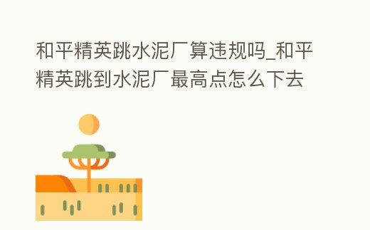 和平精英跳水泥廠算違規(guī)嗎_和平精英跳到水泥廠最高點怎么下去