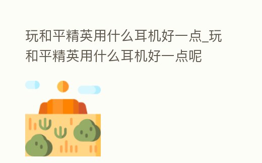 玩和平精英用什么耳機好一點_玩和平精英用什么耳機好一點呢