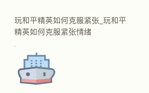 玩和平精英如何克服緊張_玩和平精英如何克服緊張情緒